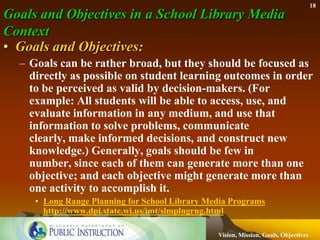 18
Goals and Objectives in a School Library Media
Context
• Goals and Objectives:
  – Goals can be rather broad, but they should be focused as
    directly as possible on student learning outcomes in order
    to be perceived as valid by decision-makers. (For
    example: All students will be able to access, use, and
    evaluate information in any medium, and use that
    information to solve problems, communicate
    clearly, make informed decisions, and construct new
    knowledge.) Generally, goals should be few in
    number, since each of them can generate more than one
    objective; and each objective might generate more than
    one activity to accomplish it.
     • Long Range Planning for School Library Media Programs
       http://www.dpi.state.wi.us/imt/slmplngrng.html

                                                Vision, Mission, Goals, Objectives
 