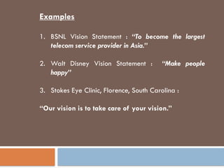 Examples
1. BSNL Vision Statement : “To become the largest
telecom service provider in Asia.”
2. Walt Disney Vision Statement : “Make people
happy”
3. Stokes Eye Clinic, Florence, South Carolina :
“Our vision is to take care of your vision.”
 