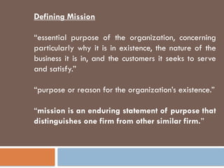 Defining Mission
“essential purpose of the organization, concerning
particularly why it is in existence, the nature of the
business it is in, and the customers it seeks to serve
and satisfy.”
“purpose or reason for the organization’s existence.”
“mission is an enduring statement of purpose that
distinguishes one firm from other similar firm.”
 