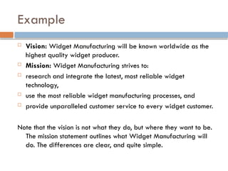 Example
 Vision: Widget Manufacturing will be known worldwide as the
highest quality widget producer.
 Mission: Widget Manufacturing strives to:
 research and integrate the latest, most reliable widget
technology,
 use the most reliable widget manufacturing processes, and
 provide unparalleled customer service to every widget customer.
Note that the vision is not what they do, but where they want to be.
The mission statement outlines what Widget Manufacturing will
do. The differences are clear, and quite simple.
 