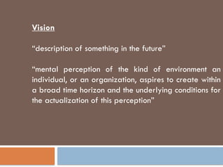 Vision
“description of something in the future”
“mental perception of the kind of environment an
individual, or an organization, aspires to create within
a broad time horizon and the underlying conditions for
the actualization of this perception”
 