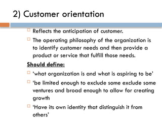 2) Customer orientation
 Reflects the anticipation of customer.
 The operating philosophy of the organization is
to identify customer needs and then provide a
product or service that fulfill those needs.
Should define:
 ‘what organization is and what is aspiring to be’
 ‘be limited enough to exclude some exclude some
ventures and broad enough to allow for creating
growth
 ‘Have its own identity that distinguish it from
others’
 