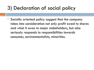 3) Declaration of social policy
 Socially oriented policy suggest that the company
takes into consideration not only profit owed to shares
and what it owes to major stakeholders, but also
seriously responds to responsibilities towards
consumer, environmentalists, minorities.
 