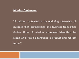 Mission Statement
“A mission statement is an enduring statement of
purpose that distinguishes one business from other
similar firms. A mission statement identifies the
scope of a firm’s operations in product and market
terms.”
 
