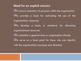 Need for an explicit mission
To ensure unanimity of purpose within the organization.
To provide a basis for motivating the use of the
organizations resources.
To develop a basis, or standard, for allocating
organizational resources.
To establish a general tone or organization climate.
To serve as a focal point for those who can identify
with the organization’s purpose and direction.
 