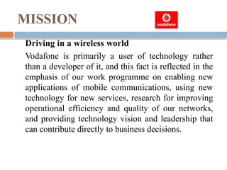 MISSION
Driving in a wireless world
Vodafone is primarily a user of technology rather
than a developer of it, and this fact is reflected in the
emphasis of our work programme on enabling new
applications of mobile communications, using new
technology for new services, research for improving
operational efficiency and quality of our networks,
and providing technology vision and leadership that
can contribute directly to business decisions.
 
