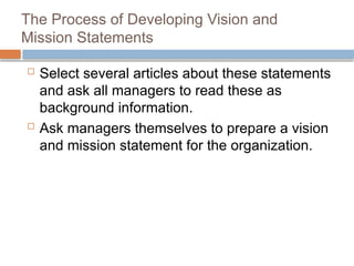 The Process of Developing Vision and
Mission Statements
 Select several articles about these statements
and ask all managers to read these as
background information.
 Ask managers themselves to prepare a vision
and mission statement for the organization.
 