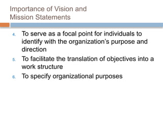 Importance of Vision and
Mission Statements
4. To serve as a focal point for individuals to
identify with the organization’s purpose and
direction
5. To facilitate the translation of objectives into a
work structure
6. To specify organizational purposes
 