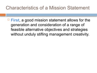 Characteristics of a Mission Statement
 First, a good mission statement allows for the
generation and consideration of a range of
feasible alternative objectives and strategies
without unduly stifling management creativity.
 