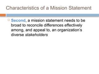 Characteristics of a Mission Statement
 Second, a mission statement needs to be
broad to reconcile differences effectively
among, and appeal to, an organization’s
diverse stakeholders
 