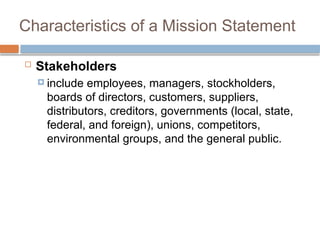 Characteristics of a Mission Statement
 Stakeholders
 include employees, managers, stockholders,
boards of directors, customers, suppliers,
distributors, creditors, governments (local, state,
federal, and foreign), unions, competitors,
environmental groups, and the general public.
 