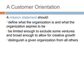 A Customer Orientation
A mission statement should:
define what the organization is and what the
organization aspires to be
be limited enough to exclude some ventures
and broad enough to allow for creative growth
distinguish a given organization from all others
 