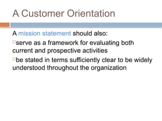 A Customer Orientation
A mission statement should also:
serve as a framework for evaluating both
current and prospective activities
be stated in terms sufficiently clear to be widely
understood throughout the organization
 