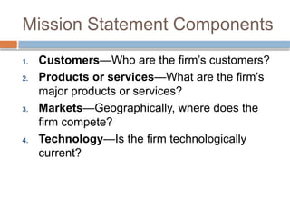 Mission Statement Components
1. Customers—Who are the firm’s customers?
2. Products or services—What are the firm’s
major products or services?
3. Markets—Geographically, where does the
firm compete?
4. Technology—Is the firm technologically
current?
 