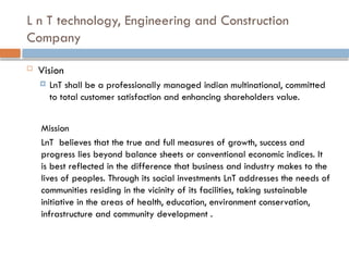 L n T technology, Engineering and Construction
Company
 Vision
 LnT shall be a professionally managed indian multinational, committed
to total customer satisfaction and enhancing shareholders value.
Mission
LnT believes that the true and full measures of growth, success and
progress lies beyond balance sheets or conventional economic indices. It
is best reflected in the difference that business and industry makes to the
lives of peoples. Through its social investments LnT addresses the needs of
communities residing in the vicinity of its facilities, taking sustainable
initiative in the areas of health, education, environment conservation,
infrastructure and community development .
 