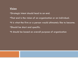Vision
•Strategic intent should lead to an end.
•That end is the vision of an organization or an individual.
•It is what the firm or a person would ultimately like to become.
•Should be short and specific.
•It should be based on overall purpose of organization
 