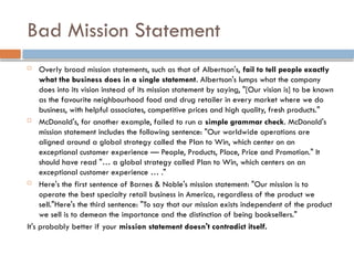 Bad Mission Statement
 Overly broad mission statements, such as that of Albertson's, fail to tell people exactly
what the business does in a single statement. Albertson's lumps what the company
does into its vision instead of its mission statement by saying, "[Our vision is] to be known
as the favourite neighbourhood food and drug retailer in every market where we do
business, with helpful associates, competitive prices and high quality, fresh products."
 McDonald's, for another example, failed to run a simple grammar check. McDonald's
mission statement includes the following sentence: "Our worldwide operations are
aligned around a global strategy called the Plan to Win, which center on an
exceptional customer experience — People, Products, Place, Price and Promotion." It
should have read "… a global strategy called Plan to Win, which centers on an
exceptional customer experience … ."
 Here's the first sentence of Barnes & Noble's mission statement: "Our mission is to
operate the best specialty retail business in America, regardless of the product we
sell."Here's the third sentence: "To say that our mission exists independent of the product
we sell is to demean the importance and the distinction of being booksellers."
It's probably better if your mission statement doesn't contradict itself.
 