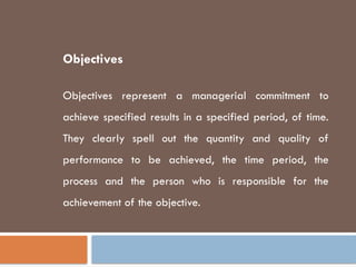 Objectives
Objectives represent a managerial commitment to
achieve specified results in a specified period, of time.
They clearly spell out the quantity and quality of
performance to be achieved, the time period, the
process and the person who is responsible for the
achievement of the objective.
 