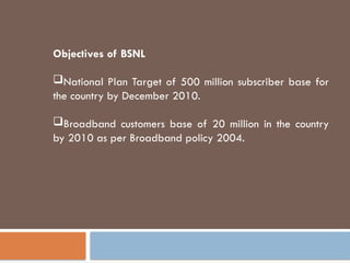 Objectives of BSNL
National Plan Target of 500 million subscriber base for
the country by December 2010.
Broadband customers base of 20 million in the country
by 2010 as per Broadband policy 2004.
 