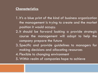 Characteristics
1. It’s a blue print of the kind of business organization
the management is trying to create and the market
position it would occupy.
2. It should be forward looking a provide strategic
course the management will adopt to help the
company prepare the future
3. Specific and provide guidelines to managers for
making decisions and allocating resources
4. Flexible to changing environment
5. Within realm of companies hope to achieve
 