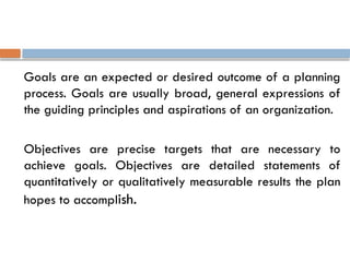 Goals are an expected or desired outcome of a planning
process. Goals are usually broad, general expressions of
the guiding principles and aspirations of an organization.
Objectives are precise targets that are necessary to
achieve goals. Objectives are detailed statements of
quantitatively or qualitatively measurable results the plan
hopes to accomplish.
 