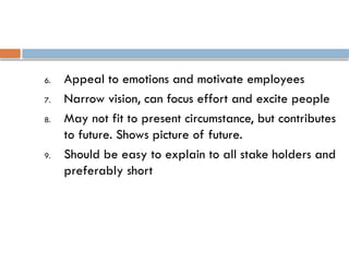 6. Appeal to emotions and motivate employees
7. Narrow vision, can focus effort and excite people
8. May not fit to present circumstance, but contributes
to future. Shows picture of future.
9. Should be easy to explain to all stake holders and
preferably short
 