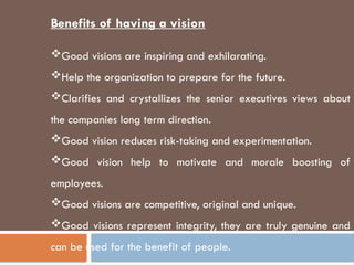Benefits of having a vision
Good visions are inspiring and exhilarating.
Help the organization to prepare for the future.
Clarifies and crystallizes the senior executives views about
the companies long term direction.
Good vision reduces risk-taking and experimentation.
Good vision help to motivate and morale boosting of
employees.
Good visions are competitive, original and unique.
Good visions represent integrity, they are truly genuine and
can be used for the benefit of people.
 