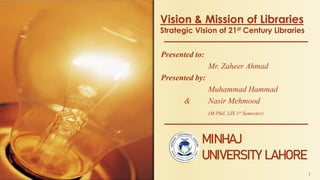 Vision & Mission of Libraries
Strategic Vision of 21st Century Libraries
Presented to:
Mr. Zaheer Ahmad
Presented by:
Muhammad Hammad
& Nasir Mehmood
(M.Phil. LIS 1st Semester)
1
MINHAJ
UNIVERSITY LAHORE
 