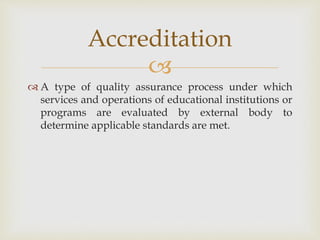 
 A type of quality assurance process under which
services and operations of educational institutions or
programs are evaluated by external body to
determine applicable standards are met.
Accreditation
 