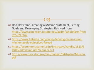 
 Don Hofstrand. Creating a Mission Statement, Setting
Goals and Developing Strategies. Retrived from
https://www.extension.iastate.edu/agdm/wholefarm/htm
l/c5-09.html
 https://www.linkedin.com/pulse/defining-terms-vision-
mission-goals-objectives-fareed
 https://ecommons.cornell.edu/bitstream/handle/1813/3
6906/pdmission.pdf?sequence=1
 http://www.osec.doc.gov/bmi/budget/04strplan/Mission.
pdf
 