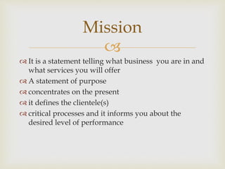 
 It is a statement telling what business you are in and
what services you will offer
 A statement of purpose
 concentrates on the present
 it defines the clientele(s)
 critical processes and it informs you about the
desired level of performance
Mission
 