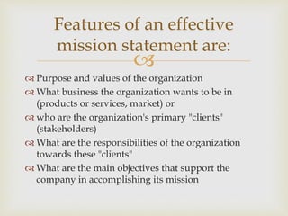 
 Purpose and values of the organization
 What business the organization wants to be in
(products or services, market) or
 who are the organization's primary "clients"
(stakeholders)
 What are the responsibilities of the organization
towards these "clients"
 What are the main objectives that support the
company in accomplishing its mission
Features of an effective
mission statement are:
 
