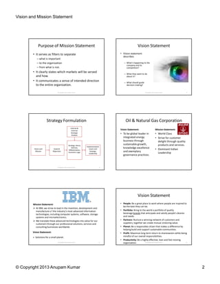 Vision and Mission Statement
© Copyright 2013 Anupam Kumar 2
Purpose of Mission Statement
• It serves as filters to separate
– what is important
– to the organization
– from what is not.
• It clearly states which markets will be served
and how.
• It communicates a sense of intended direction
to the entire organization.
© Copyright 2013 Anupam Kumar 7
Vision Statement
• Vision statement
describes
– What’s happening to the
company and its
competition?
– What they want to do
about it?
– What should guide
decision-making?
© Copyright 2013 Anupam Kumar 8
Strategy Formulation
Vision and
Mission
Goals &
Objectives
Strategy: Arena,
Vehicles,
Differentiators,
Economic Logic
Internal &
External
Strategic
Analysis
Implementation
Levers and
Strategic
Leadership
9© Copyright 2013 Anupam Kumar
Oil & Natural Gas Corporation
Vision Statement:
• To be global leader in
integrated energy
business through
sustainable growth,
knowledge excellence
and exemplary
governance practices.
Mission Statement:
• World Class
• Strive for customer
delight through quality
products and services.
• Dominant Indian
Leadership
IBM
Mission Statement:
At IBM, we strive to lead in the invention, development and
manufacture o f the industry’s most advanced information
technologies, including computer systems, software, storage
systems and microelectronics.
We translate these advanced technologies into value for our
customers through our professional solutions, services and
consulting businesses worldwide.
Vision Statement:
© Copyright 2013 Anupam Kumar 11
Solutions for a small planet.
Vision Statement
• People: Be a great place to work where people are inspired to
be the best they can be.
• Portfolio: Bring to the world a portfolio of quality
beverage brands that anticipate and satisfy people's desires
and needs.
• Partners: Nurture a winning network of customers and
suppliers, together we create mutual, enduring value.
• Planet: Be a responsible citizen that makes a difference by
helping build and support sustainable communities.
• Profit: Maximize long-term return to shareowners while being
mindful of our overall responsibilities.
• Productivity: Be a highly effective, lean and fast-moving
organization. © Copyright 2013 Anupam Kumar 12
 