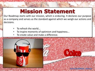 Our Roadmap starts with our mission, which is enduring. It declares our purpose
as a company and serves as the standard against which we weigh our actions and
decisions.
• To refresh the world...
• To inspire moments of optimism and happiness...
• To create value and make a difference.
Coca-Cola Website - America
 