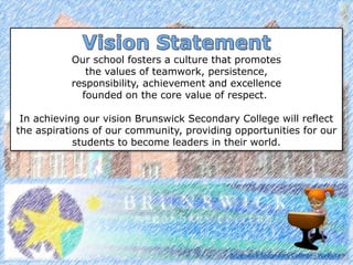 Our school fosters a culture that promotes
the values of teamwork, persistence,
responsibility, achievement and excellence
founded on the core value of respect.
In achieving our vision Brunswick Secondary College will reflect
the aspirations of our community, providing opportunities for our
students to become leaders in their world.
Brunswick Secondary College - Website
 