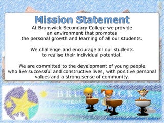 At Brunswick Secondary College we provide
an environment that promotes
the personal growth and learning of all our students.
We challenge and encourage all our students
to realise their individual potential.
We are committed to the development of young people
who live successful and constructive lives, with positive personal
values and a strong sense of community.
Brunswick Secondary College - Website
 