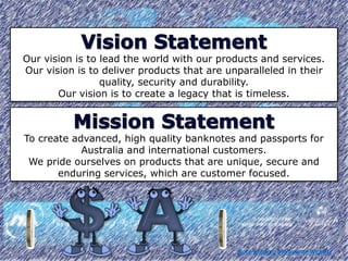 Our vision is to lead the world with our products and services.
Our vision is to deliver products that are unparalleled in their
quality, security and durability.
Our vision is to create a legacy that is timeless.
To create advanced, high quality banknotes and passports for
Australia and international customers.
We pride ourselves on products that are unique, secure and
enduring services, which are customer focused.
Note-printing Melbourne Website
 