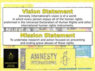 Amnesty International’s vision is of a world
in which every person enjoys all of the human rights
enshrined in the Universal Declaration of Human Rights and other
international human rights instruments.
To undertake research and action focused on preventing
and ending grave abuses of these rights.
Amnesty International: American Website
 