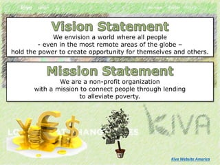We envision a world where all people
- even in the most remote areas of the globe –
hold the power to create opportunity for themselves and others.
We are a non-profit organization
with a mission to connect people through lending
to alleviate poverty.
Kiva Website America
 