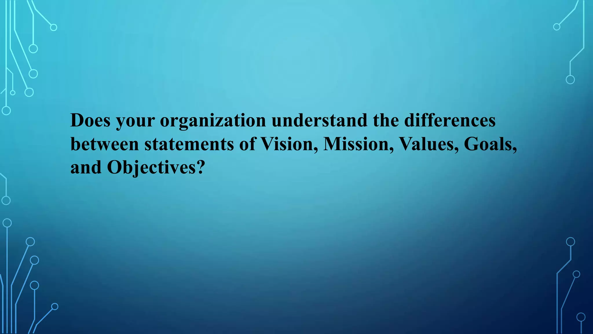 Does your organization understand the differences
between statements of Vision, Mission, Values, Goals,
and Objectives?
 