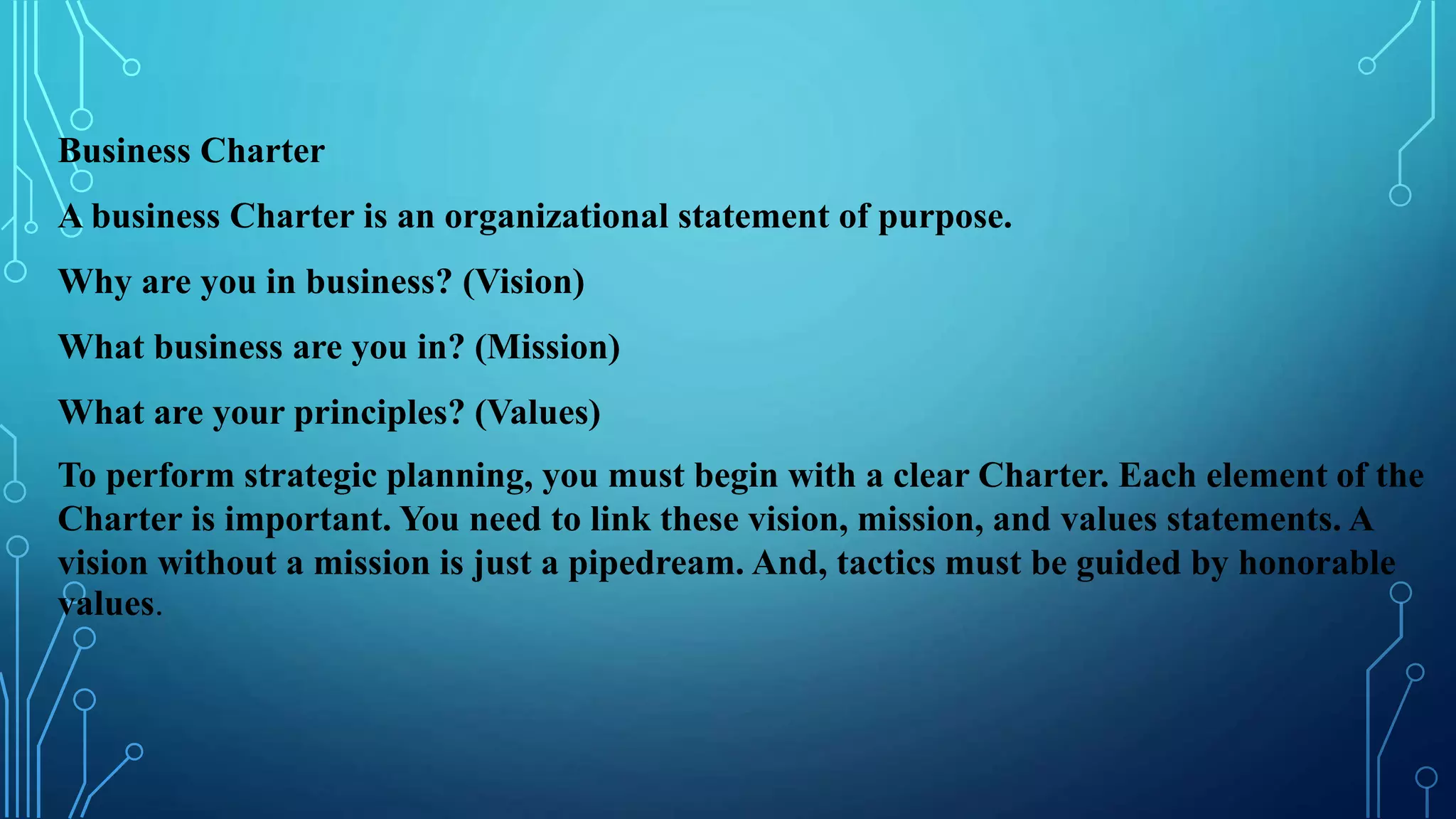 Business Charter
A business Charter is an organizational statement of purpose.
Why are you in business? (Vision)
What business are you in? (Mission)
What are your principles? (Values)
To perform strategic planning, you must begin with a clear Charter. Each element of the
Charter is important. You need to link these vision, mission, and values statements. A
vision without a mission is just a pipedream. And, tactics must be guided by honorable
values.
 