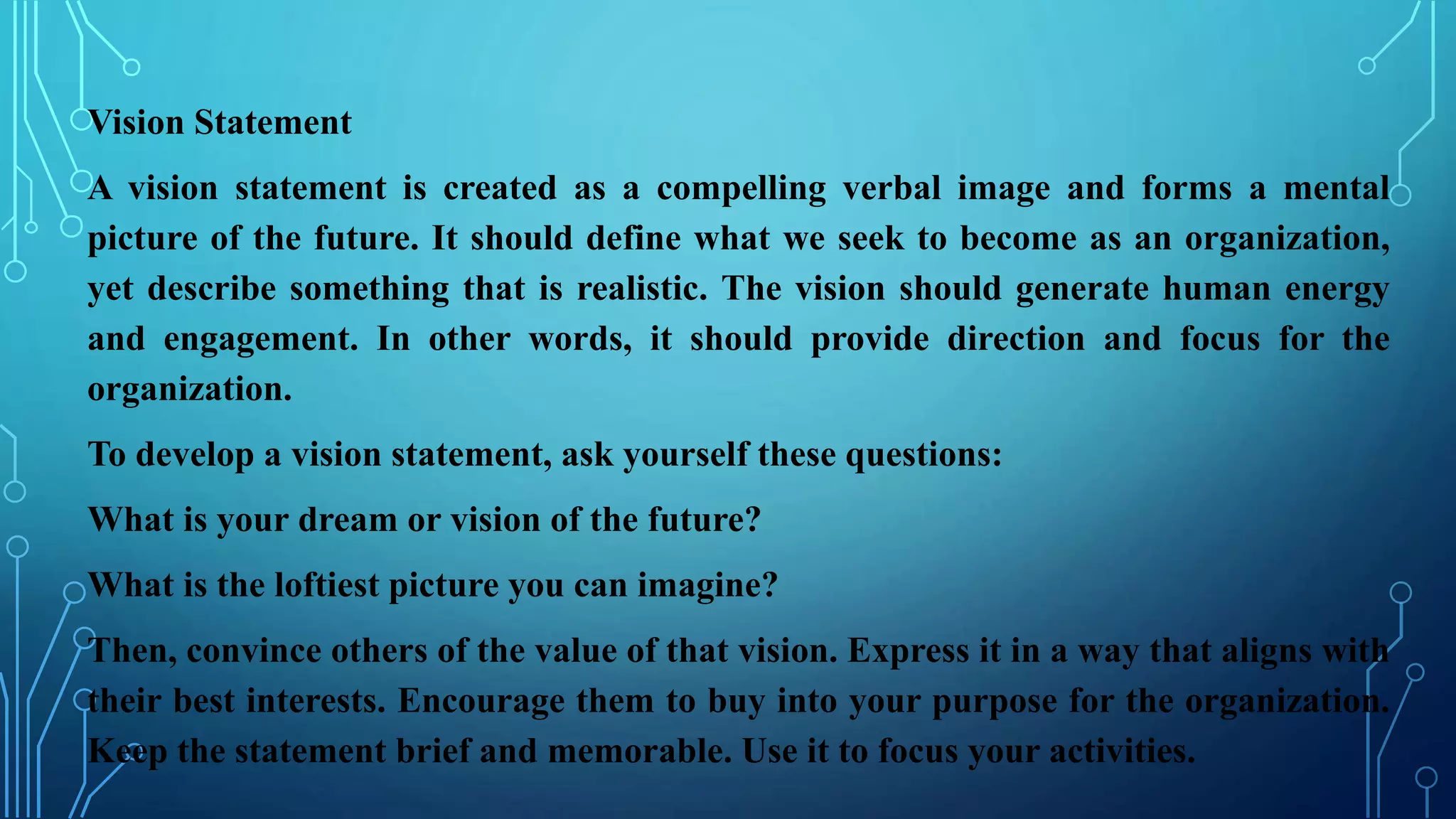 Vision Statement
A vision statement is created as a compelling verbal image and forms a mental
picture of the future. It should define what we seek to become as an organization,
yet describe something that is realistic. The vision should generate human energy
and engagement. In other words, it should provide direction and focus for the
organization.
To develop a vision statement, ask yourself these questions:
What is your dream or vision of the future?
What is the loftiest picture you can imagine?
Then, convince others of the value of that vision. Express it in a way that aligns with
their best interests. Encourage them to buy into your purpose for the organization.
Keep the statement brief and memorable. Use it to focus your activities.
 