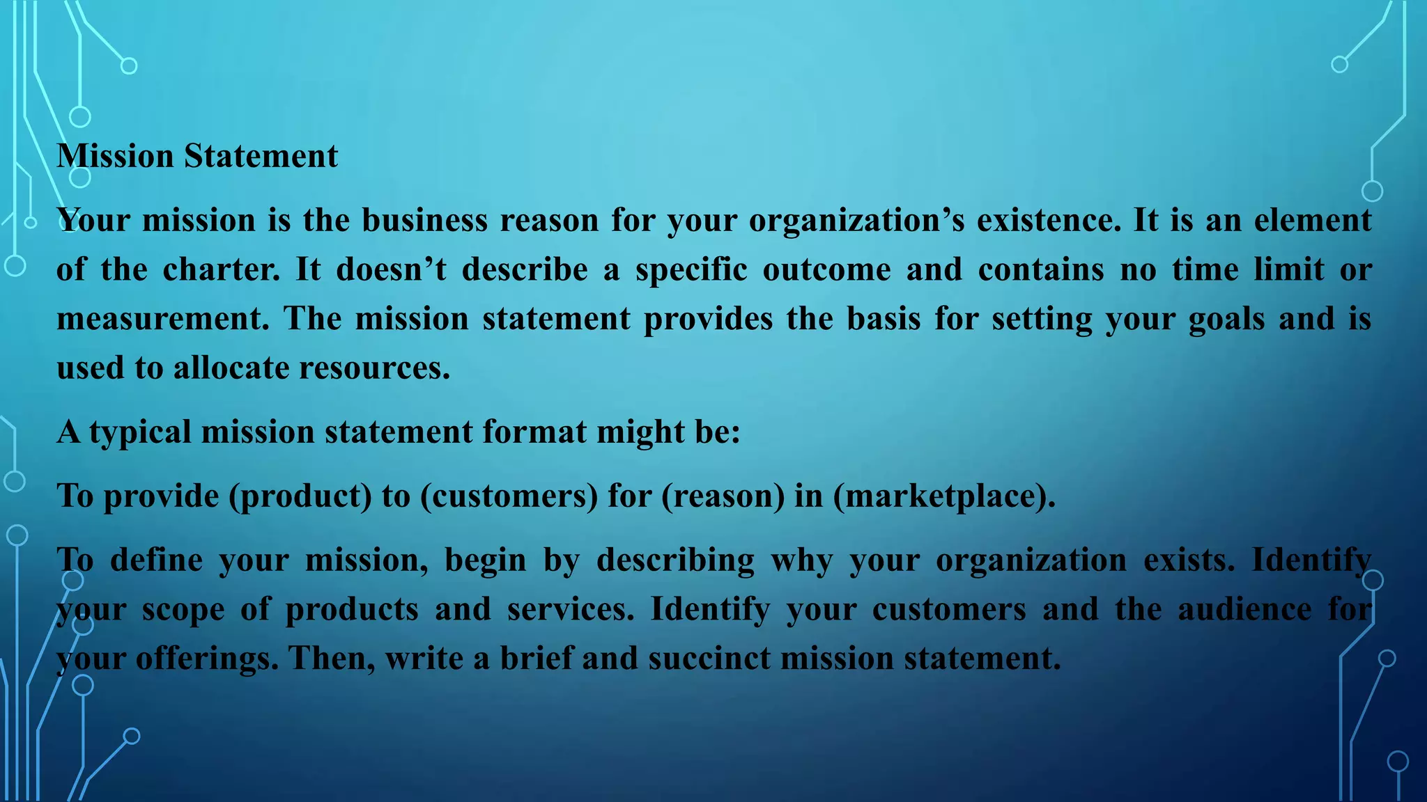 Mission Statement
Your mission is the business reason for your organization’s existence. It is an element
of the charter. It doesn’t describe a specific outcome and contains no time limit or
measurement. The mission statement provides the basis for setting your goals and is
used to allocate resources.
A typical mission statement format might be:
To provide (product) to (customers) for (reason) in (marketplace).
To define your mission, begin by describing why your organization exists. Identify
your scope of products and services. Identify your customers and the audience for
your offerings. Then, write a brief and succinct mission statement.
 