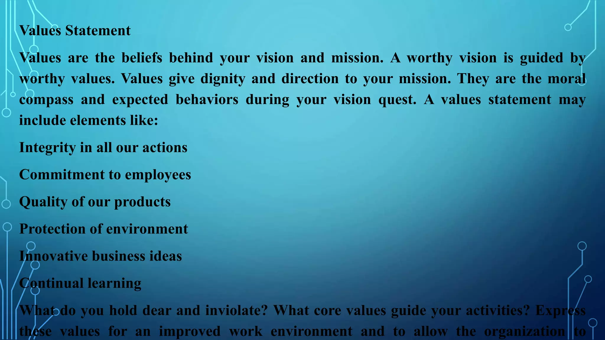 Values Statement
Values are the beliefs behind your vision and mission. A worthy vision is guided by
worthy values. Values give dignity and direction to your mission. They are the moral
compass and expected behaviors during your vision quest. A values statement may
include elements like:
Integrity in all our actions
Commitment to employees
Quality of our products
Protection of environment
Innovative business ideas
Continual learning
What do you hold dear and inviolate? What core values guide your activities? Express
these values for an improved work environment and to allow the organization to
 