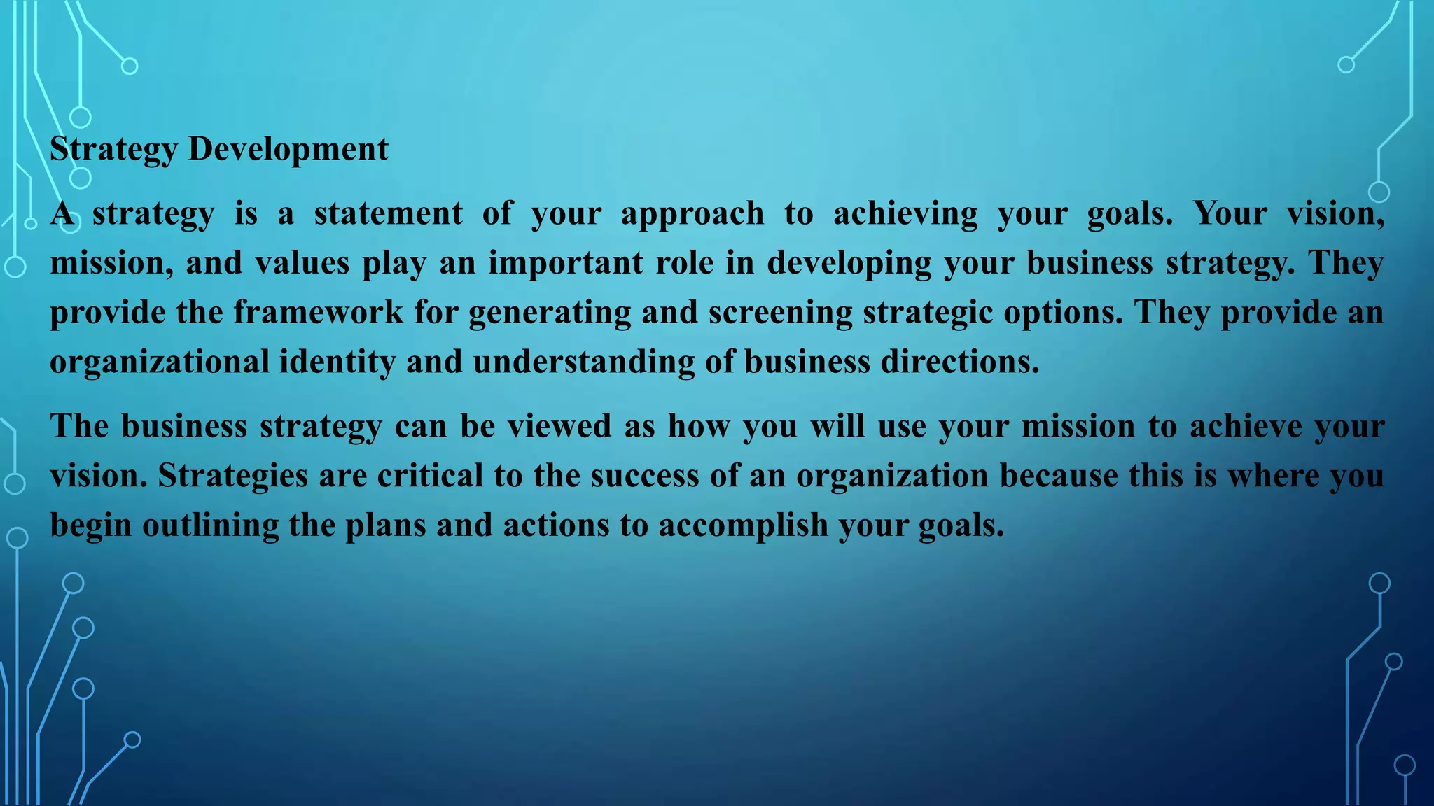 Strategy Development
A strategy is a statement of your approach to achieving your goals. Your vision,
mission, and values play an important role in developing your business strategy. They
provide the framework for generating and screening strategic options. They provide an
organizational identity and understanding of business directions.
The business strategy can be viewed as how you will use your mission to achieve your
vision. Strategies are critical to the success of an organization because this is where you
begin outlining the plans and actions to accomplish your goals.
 