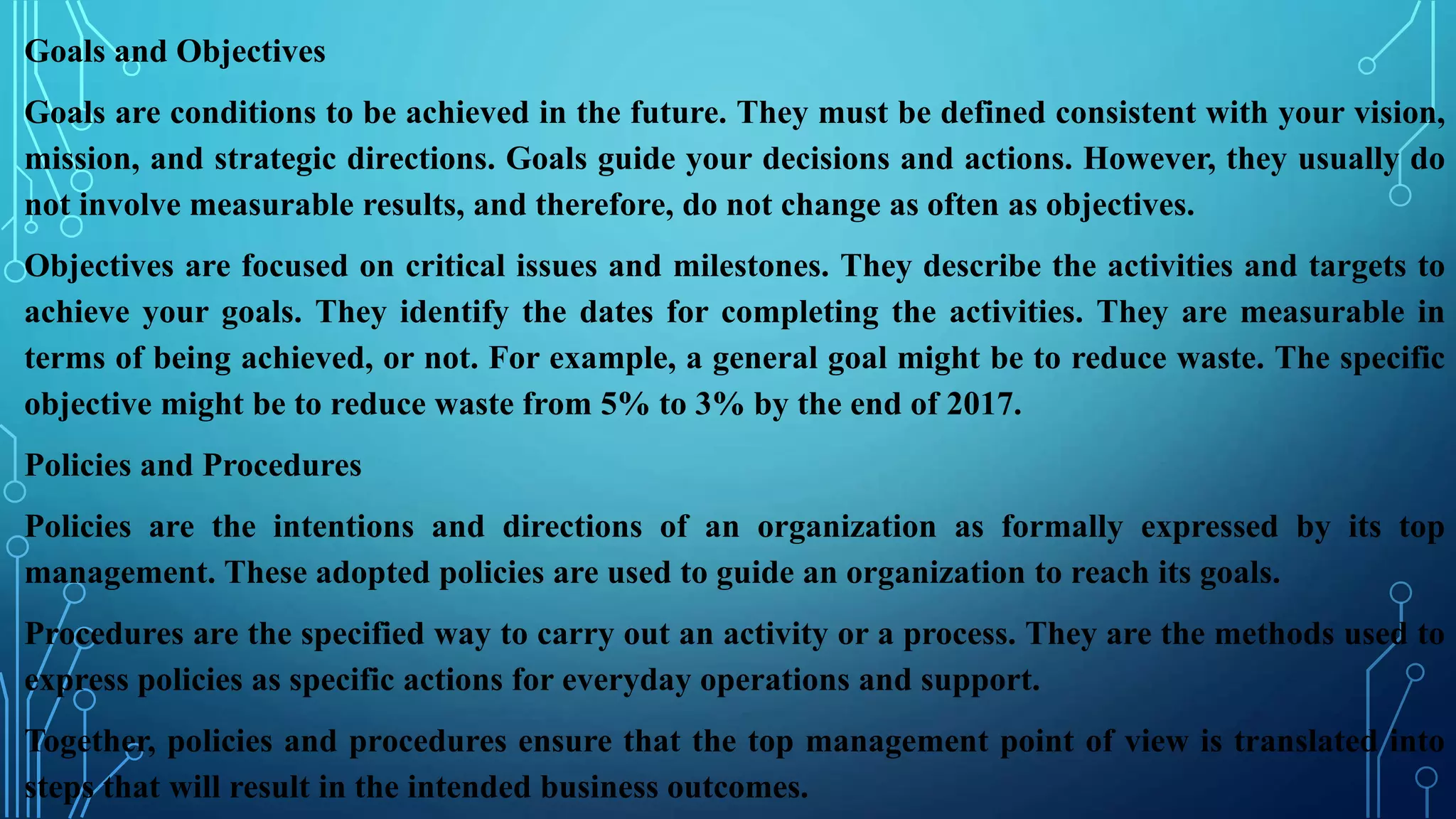 Goals and Objectives
Goals are conditions to be achieved in the future. They must be defined consistent with your vision,
mission, and strategic directions. Goals guide your decisions and actions. However, they usually do
not involve measurable results, and therefore, do not change as often as objectives.
Objectives are focused on critical issues and milestones. They describe the activities and targets to
achieve your goals. They identify the dates for completing the activities. They are measurable in
terms of being achieved, or not. For example, a general goal might be to reduce waste. The specific
objective might be to reduce waste from 5% to 3% by the end of 2017.
Policies and Procedures
Policies are the intentions and directions of an organization as formally expressed by its top
management. These adopted policies are used to guide an organization to reach its goals.
Procedures are the specified way to carry out an activity or a process. They are the methods used to
express policies as specific actions for everyday operations and support.
Together, policies and procedures ensure that the top management point of view is translated into
steps that will result in the intended business outcomes.
 