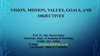 VISION, MISSION, VALUES, GOALS, AND
OBJECTIVES
Prof. Dr. Md. Nazrul Islam
Chairman, Dept. of Anatomy & Histology
FVABS, SAU, Sylhet
E-mail: mnislam.dah@sau.ac.bd
Cell Phone: +8801711934644
 
