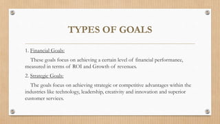 TYPES OF GOALS
1. Financial Goals:
These goals focus on achieving a certain level of financial performance,
measured in terms of ROI and Growth of revenues.
2. Strategic Goals:
The goals focus on achieving strategic or competitive advantages within the
industries like technology, leadership, creativity and innovation and superior
customer services.
 