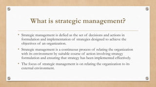 What is strategic management?
• Strategic management is defied as the set of decisions and actions in
formulation and implementation of strategies designed to achieve the
objectives of an organization.
• Strategic management is a continuous process of relating the organization
with its environment by suitable course of action involving strategy
formulation and ensuring that strategy has been implemented effectively.
• The focus of strategic management is on relating the organization to its
external environment.
 