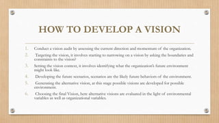 HOW TO DEVELOP A VISION
1. Conduct a vision audit by assessing the current direction and momentum of the organization.
2. Targeting the vision, it involves starting to narrowing on a vision by asking the boundaries and
constraints to the vision?
3. Setting the vision context, it involves identifying what the organization’s future environment
might look like.
4. Developing the future scenarios, scenarios are the likely future behaviors of the environment.
5. Generating the alternative vision, at this stage possible visions are developed for possible
environment.
6. Choosing the final Vision, here alternative visions are evaluated in the light of environmental
variables as well as organizational variables.
 